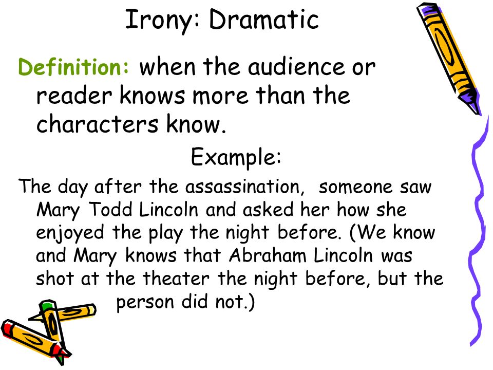 Irony: Dramatic Definition: when the audience or reader knows more than the characters know. Example: