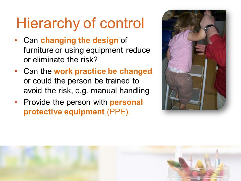 Hierarchy of control Can changing the design of furniture or using equipment reduce or eliminate the risk