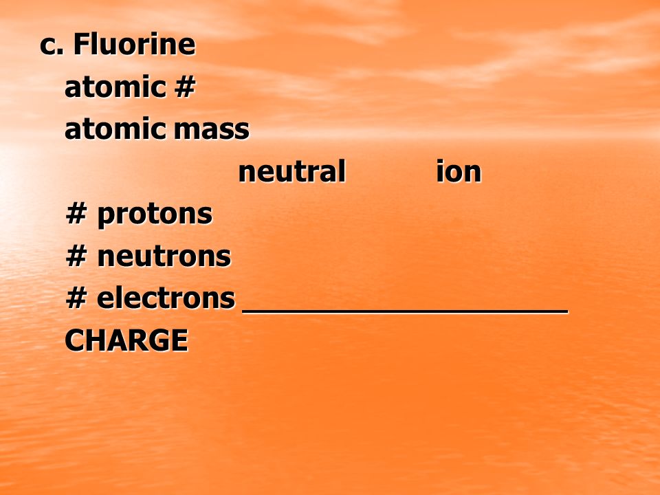 c. Fluorine atomic # atomic mass neutral ion # protons # neutrons # electrons CHARGE