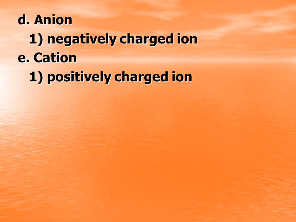 d. Anion 1) negatively charged ion e. Cation 1) positively charged ion