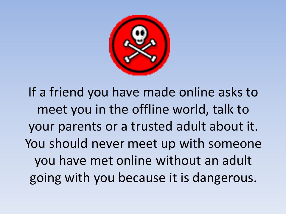 If a friend you have made online asks to meet you in the offline world, talk to your parents or a trusted adult about it.