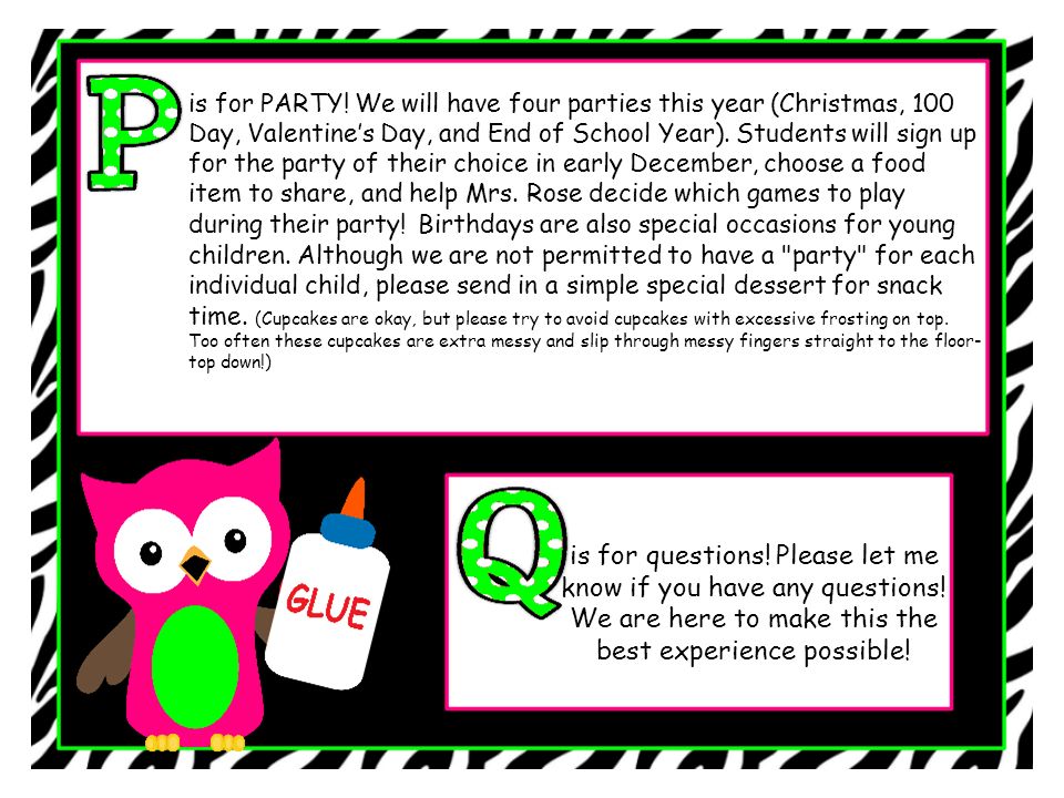 is for PARTY! We will have four parties this year (Christmas, 100 Day, Valentine’s Day, and End of School Year). Students will sign up for the party of their choice in early December, choose a food item to share, and help Mrs. Rose decide which games to play during their party! Birthdays are also special occasions for young children. Although we are not permitted to have a party for each individual child, please send in a simple special dessert for snack time. (Cupcakes are okay, but please try to avoid cupcakes with excessive frosting on top. Too often these cupcakes are extra messy and slip through messy fingers straight to the floor-top down!)