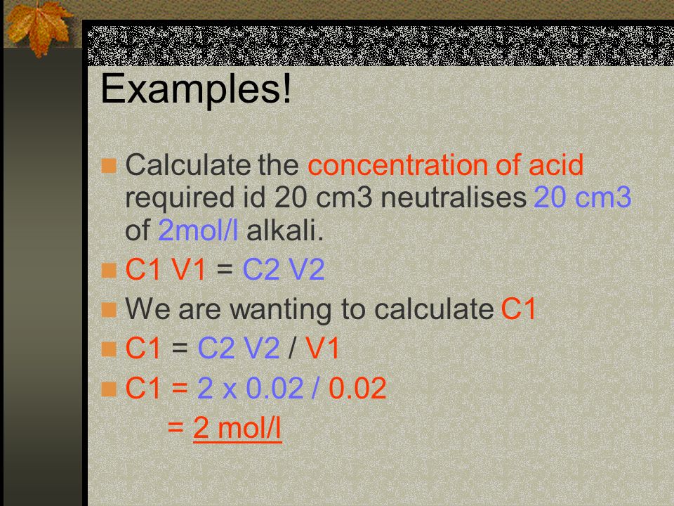 Examples! Calculate the concentration of acid required id 20 cm3 neutralises 20 cm3 of 2mol/l alkali.