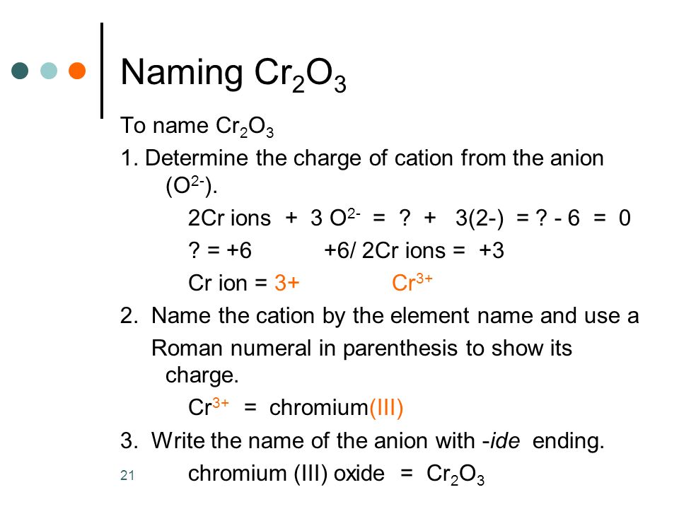 Naming Cr2O3 To name Cr2O3. 1. Determine the charge of cation from the anion (O2-). 2Cr ions + 3 O2- = + 3(2-) = - 6 = 0.