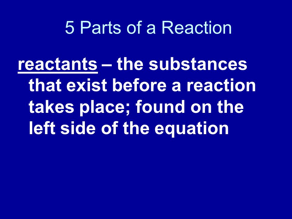 5 Parts of a Reaction reactants – the substances that exist before a reaction takes place; found on the left side of the equation.