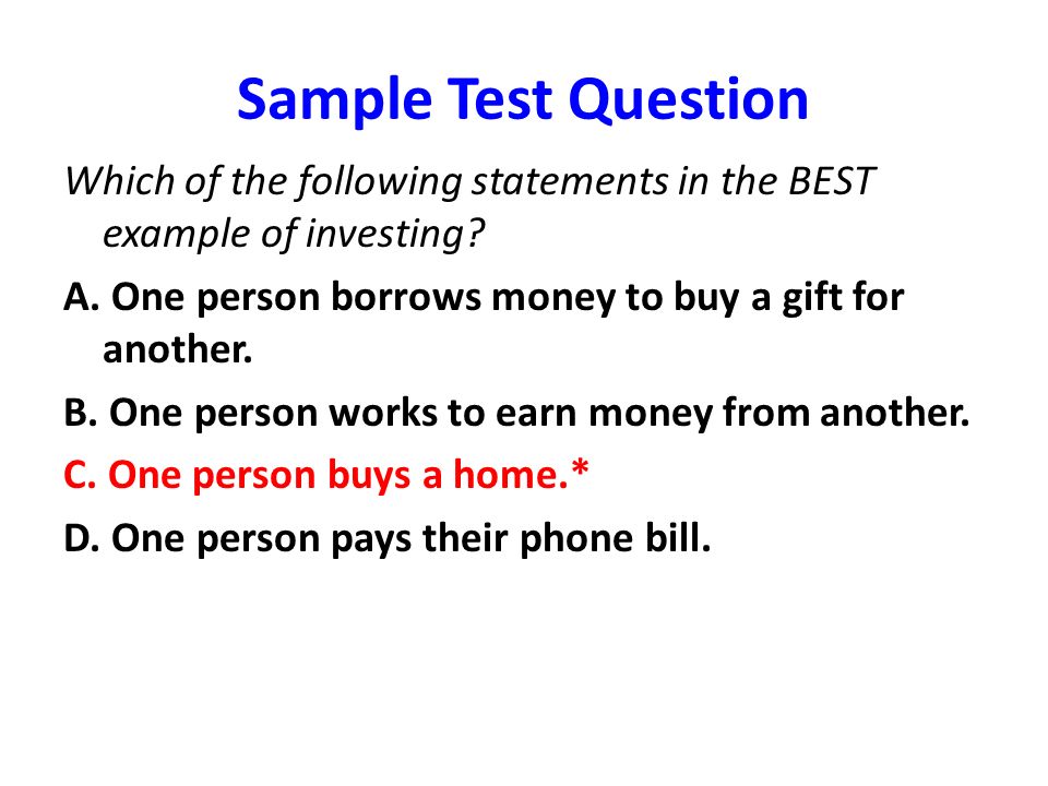 Sample Test Question Which of the following statements in the BEST example of investing A. One person borrows money to buy a gift for another.