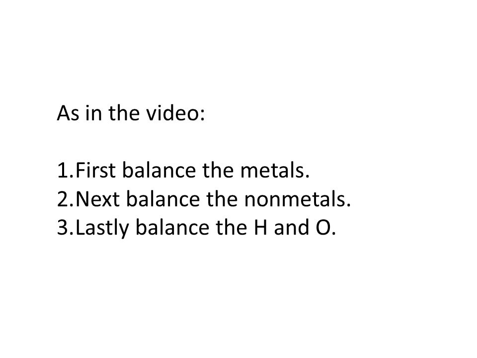 As in the video: First balance the metals. Next balance the nonmetals. Lastly balance the H and O.