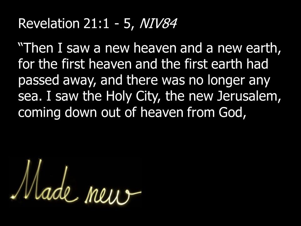 Revelation 21:1 - 5, NIV84 Then I saw a new heaven and a new earth, for the first heaven and the first earth had passed away, and there was no longer any sea.