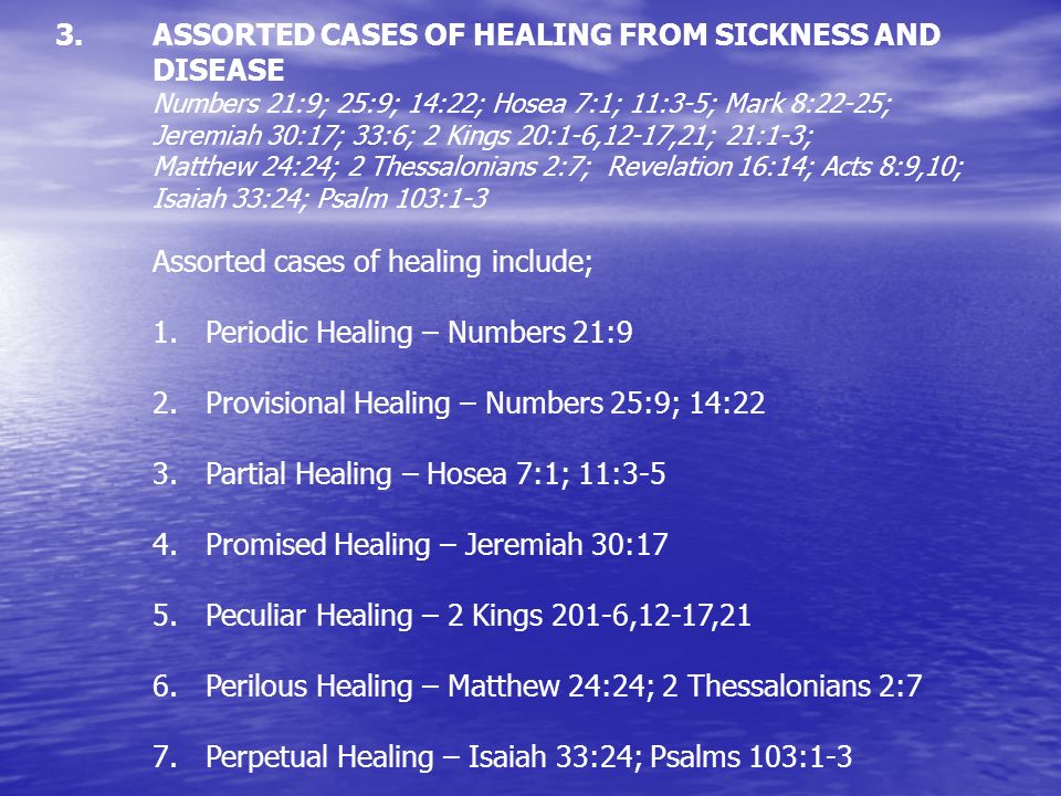 ASSORTED CASES OF HEALING FROM SICKNESS AND DISEASE Numbers 21:9; 25:9; 14:22; Hosea 7:1; 11:3-5; Mark 8:22-25; Jeremiah 30:17; 33:6; 2 Kings 20:1-6,12-17,21; 21:1-3; Matthew 24:24; 2 Thessalonians 2:7; Revelation 16:14; Acts 8:9,10; Isaiah 33:24; Psalm 103:1-3