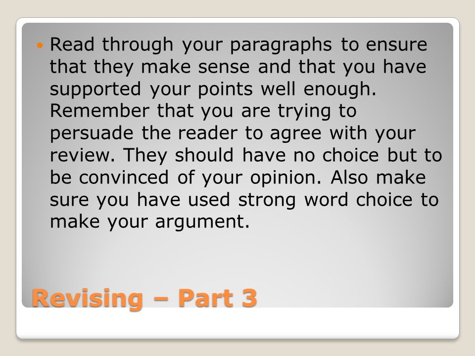 Read through your paragraphs to ensure that they make sense and that you have supported your points well enough. Remember that you are trying to persuade the reader to agree with your review. They should have no choice but to be convinced of your opinion. Also make sure you have used strong word choice to make your argument.