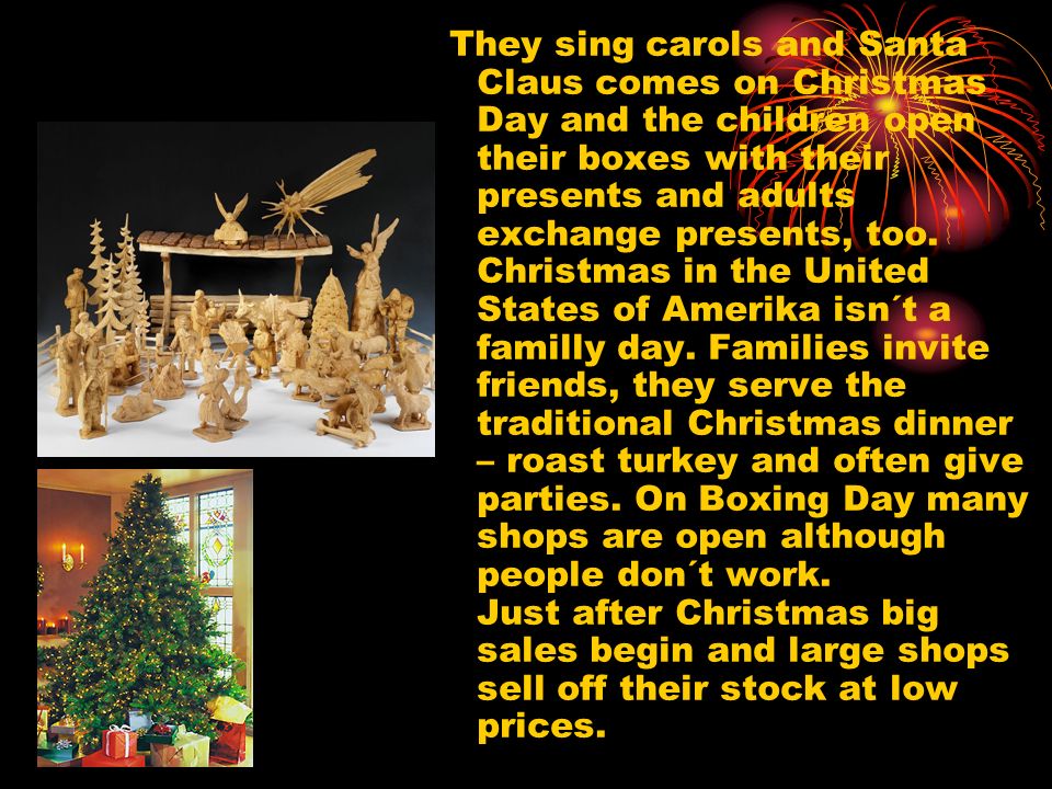 They sing carols and Santa Claus comes on Christmas Day and the children open their boxes with their presents and adults exchange presents, too.