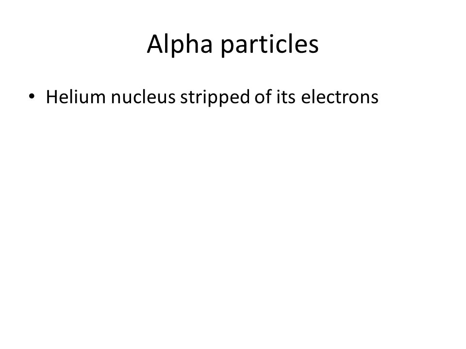 Alpha particles Helium nucleus stripped of its electrons