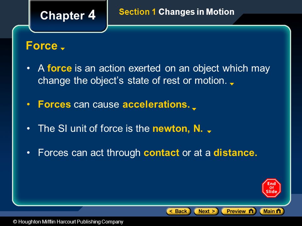 Chapter 4 Section 1 Changes in Motion. Force. A force is an action exerted on an object which may change the object’s state of rest or motion.
