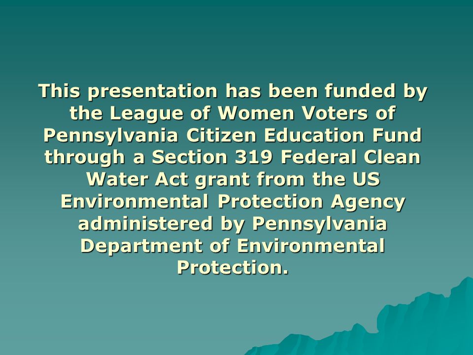 This presentation has been funded by the League of Women Voters of Pennsylvania Citizen Education Fund through a Section 319 Federal Clean Water Act grant from the US Environmental Protection Agency administered by Pennsylvania Department of Environmental Protection.