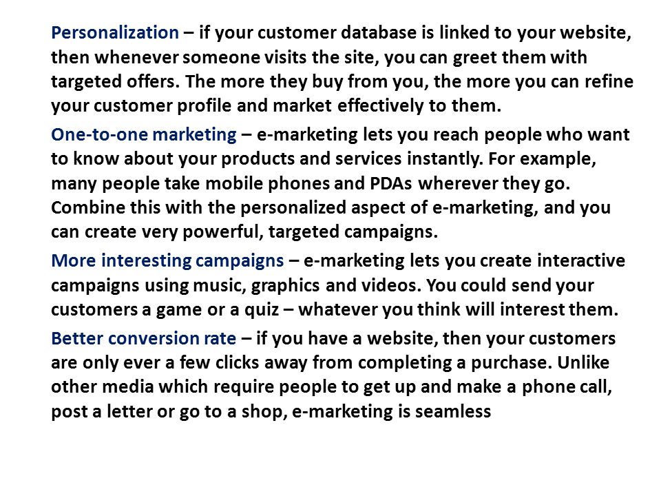 Personalization – if your customer database is linked to your website, then whenever someone visits the site, you can greet them with targeted offers. The more they buy from you, the more you can refine your customer profile and market effectively to them.