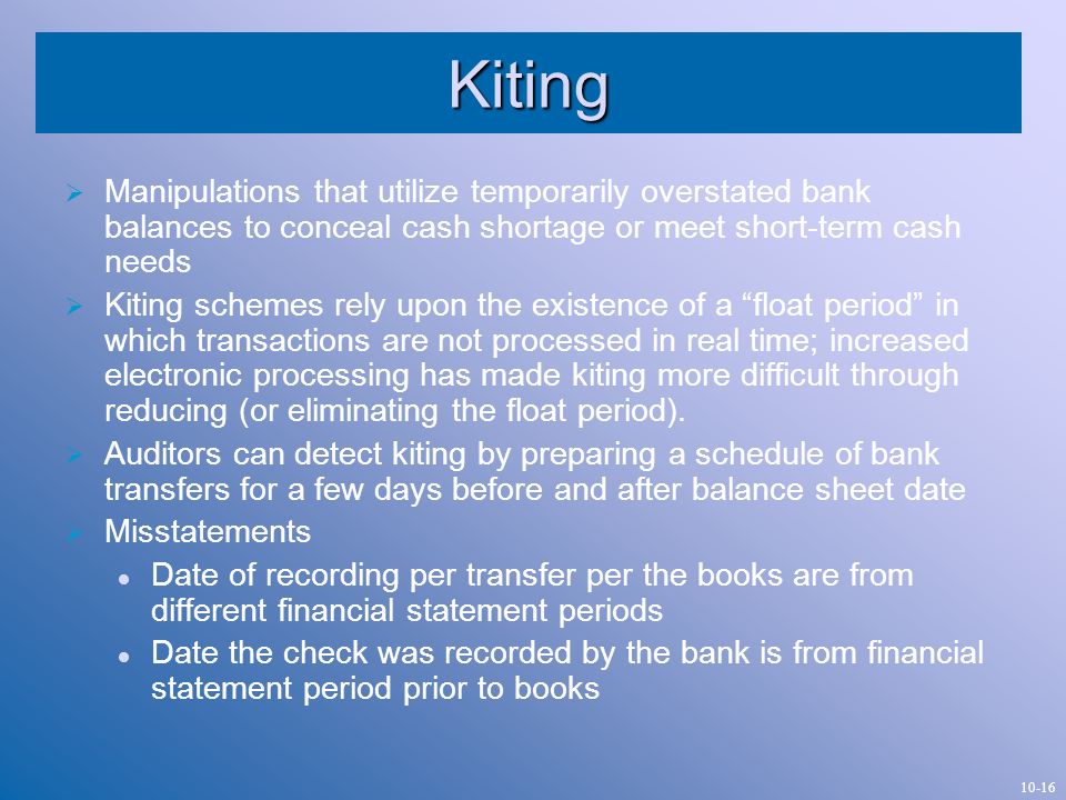Kiting Manipulations that utilize temporarily overstated bank balances to conceal cash shortage or meet short-term cash needs.