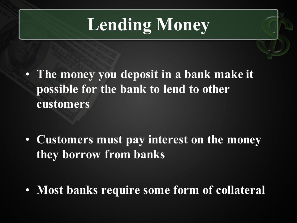 Lending Money The money you deposit in a bank make it possible for the bank to lend to other customers.