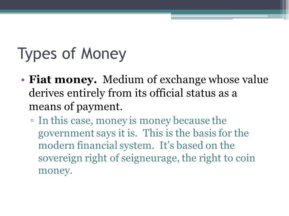 Types of Money Fiat money. Medium of exchange whose value derives entirely from its official status as a means of payment.