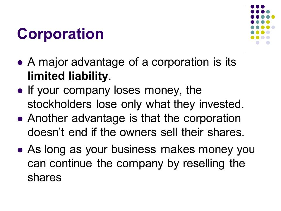 Corporation A major advantage of a corporation is its limited liability. If your company loses money, the stockholders lose only what they invested.