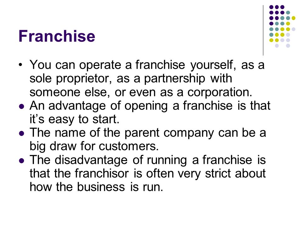 Franchise You can operate a franchise yourself, as a sole proprietor, as a partnership with someone else, or even as a corporation.
