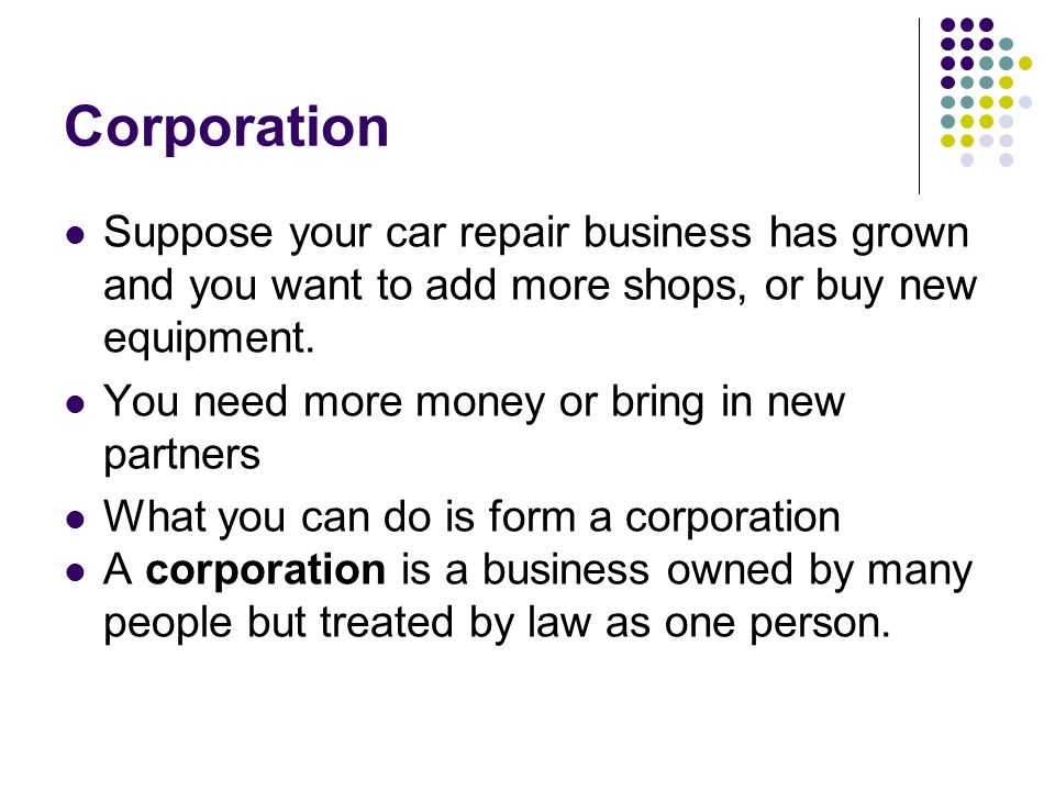 Corporation Suppose your car repair business has grown and you want to add more shops, or buy new equipment.