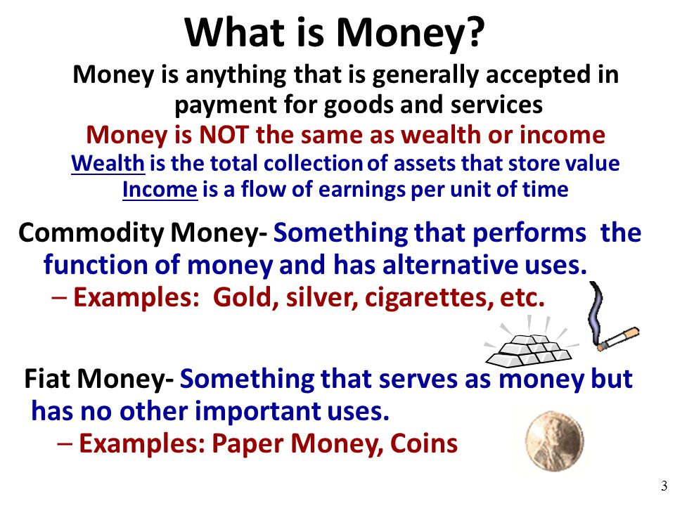What is Money Money is anything that is generally accepted in payment for goods and services. Money is NOT the same as wealth or income.
