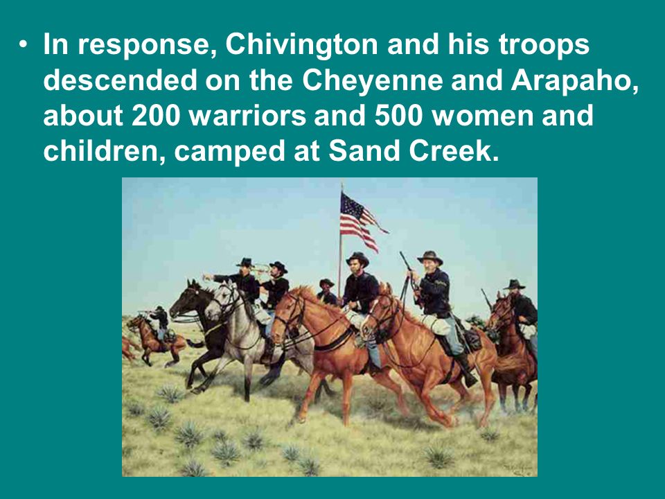 In response, Chivington and his troops descended on the Cheyenne and Arapaho, about 200 warriors and 500 women and children, camped at Sand Creek.