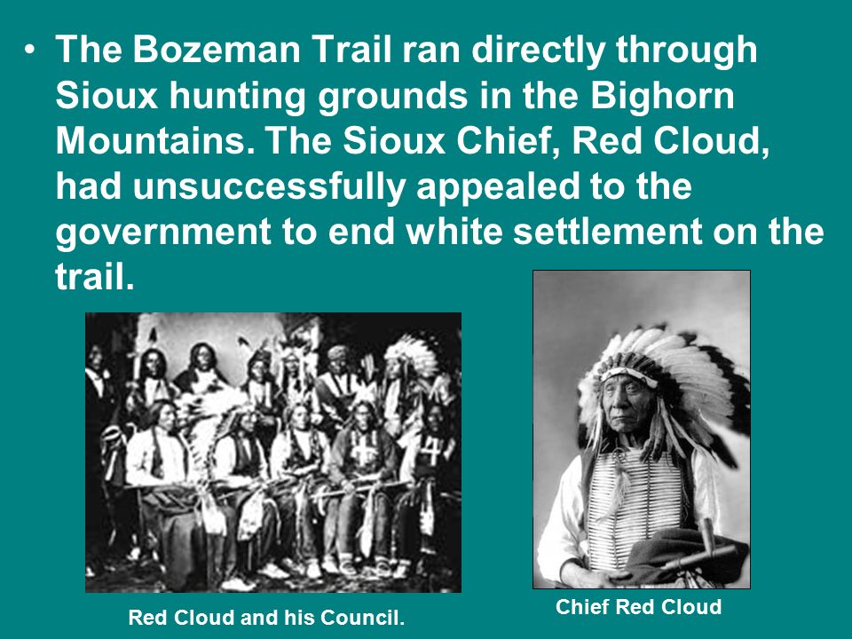 The Bozeman Trail ran directly through Sioux hunting grounds in the Bighorn Mountains. The Sioux Chief, Red Cloud, had unsuccessfully appealed to the government to end white settlement on the trail.