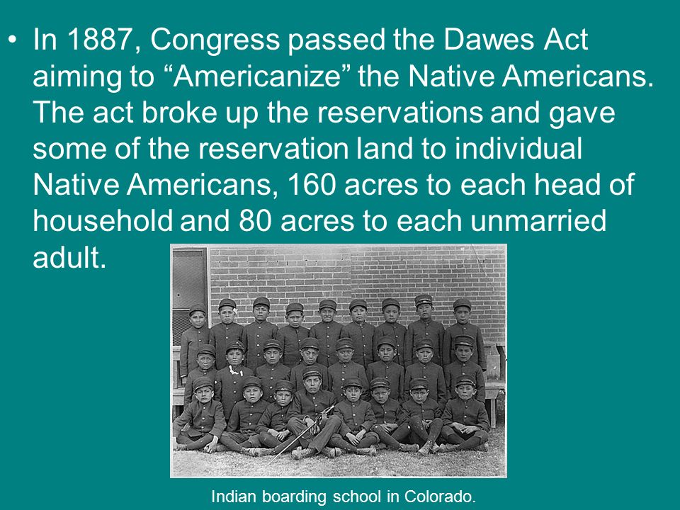 In 1887, Congress passed the Dawes Act aiming to Americanize the Native Americans. The act broke up the reservations and gave some of the reservation land to individual Native Americans, 160 acres to each head of household and 80 acres to each unmarried adult.