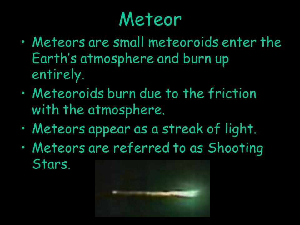 Meteor Meteors are small meteoroids enter the Earth’s atmosphere and burn up entirely. Meteoroids burn due to the friction with the atmosphere.