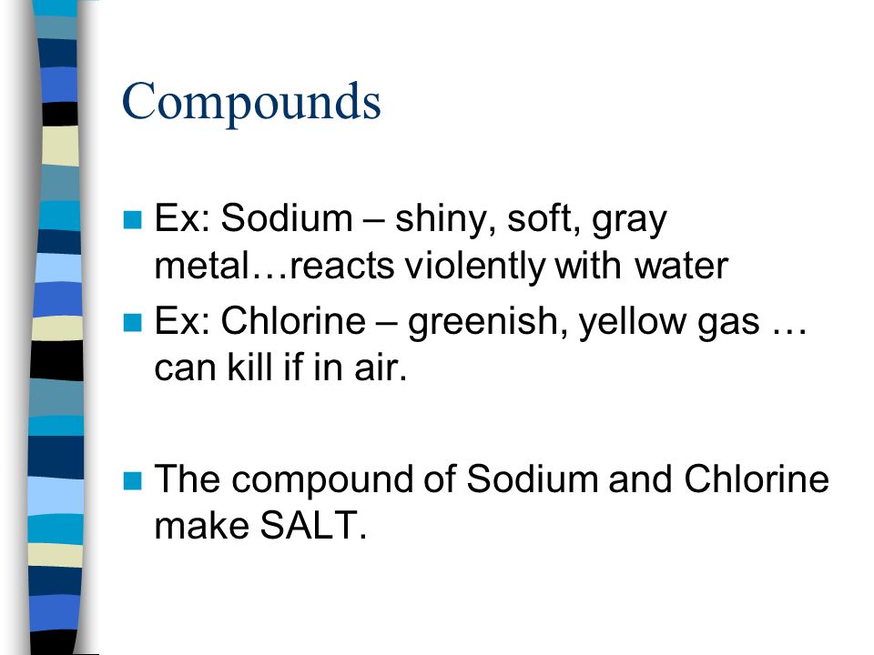 Compounds Ex: Sodium – shiny, soft, gray metal…reacts violently with water. Ex: Chlorine – greenish, yellow gas … can kill if in air.
