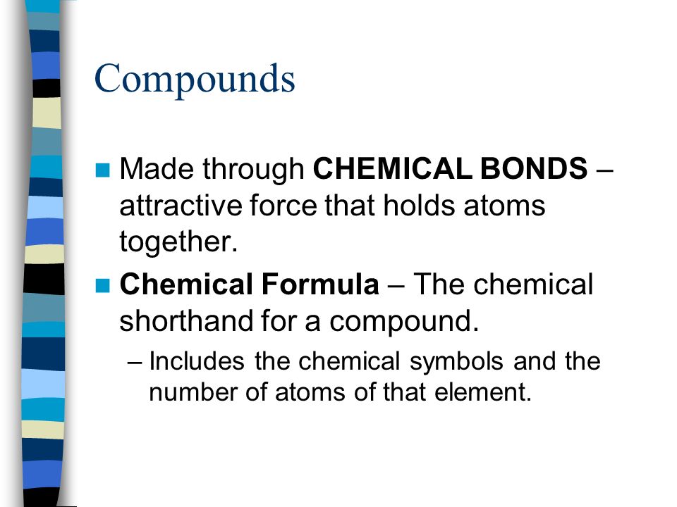 Compounds Made through CHEMICAL BONDS – attractive force that holds atoms together. Chemical Formula – The chemical shorthand for a compound.
