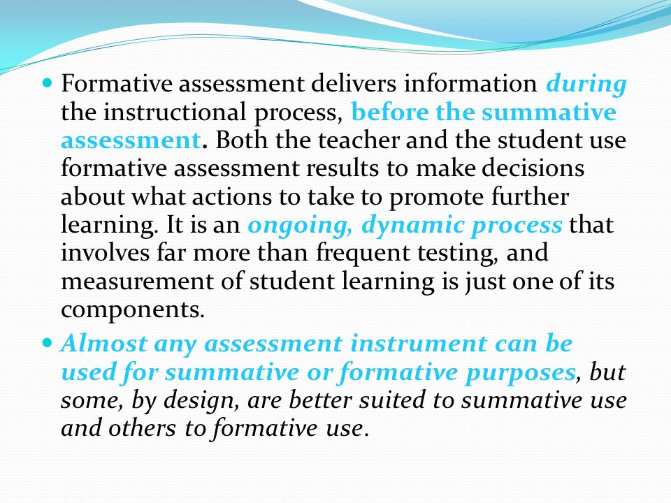 Formative assessment delivers information during the instructional process, before the summative assessment. Both the teacher and the student use formative assessment results to make decisions about what actions to take to promote further learning. It is an ongoing, dynamic process that involves far more than frequent testing, and measurement of student learning is just one of its components.