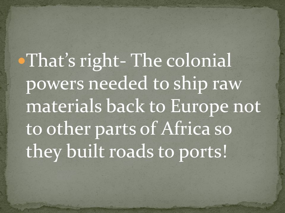 That’s right- The colonial powers needed to ship raw materials back to Europe not to other parts of Africa so they built roads to ports!