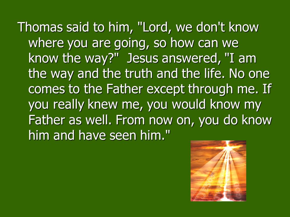 Thomas said to him, Lord, we don t know where you are going, so how can we know the way Jesus answered, I am the way and the truth and the life. No one comes to the Father except through me. If you really knew me, you would know my Father as well. From now on, you do know him and have seen him.