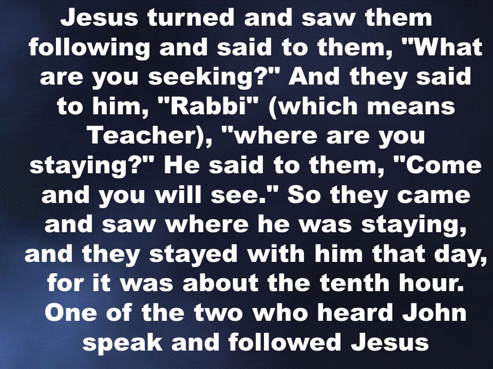 Jesus turned and saw them following and said to them, What are you seeking And they said to him, Rabbi (which means Teacher), where are you staying He said to them, Come and you will see. So they came and saw where he was staying, and they stayed with him that day, for it was about the tenth hour.