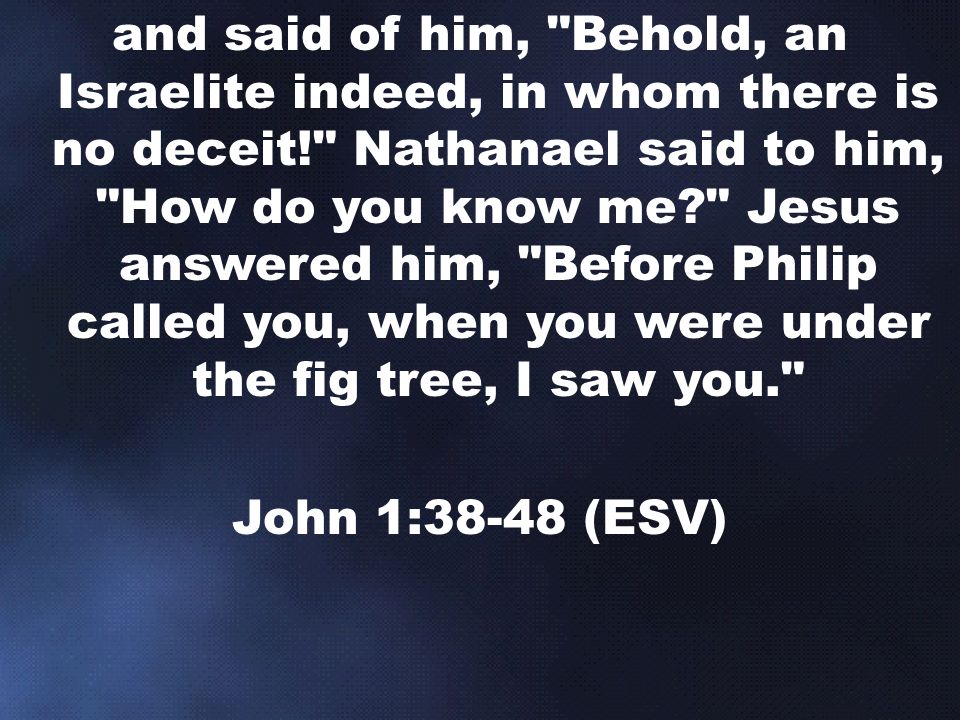and said of him, Behold, an Israelite indeed, in whom there is no deceit! Nathanael said to him, How do you know me Jesus answered him, Before Philip called you, when you were under the fig tree, I saw you.