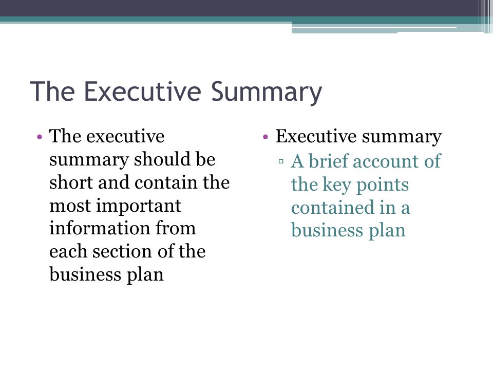 The Executive Summary The executive summary should be short and contain the most important information from each section of the business plan.