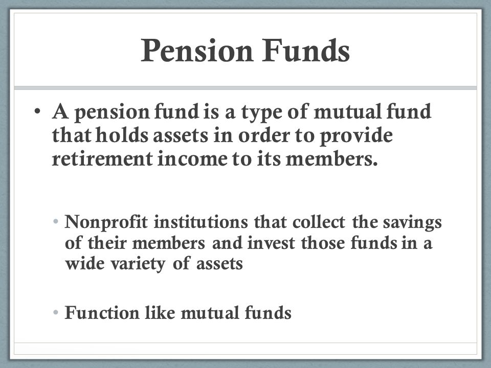 Pension Funds A pension fund is a type of mutual fund that holds assets in order to provide retirement income to its members.