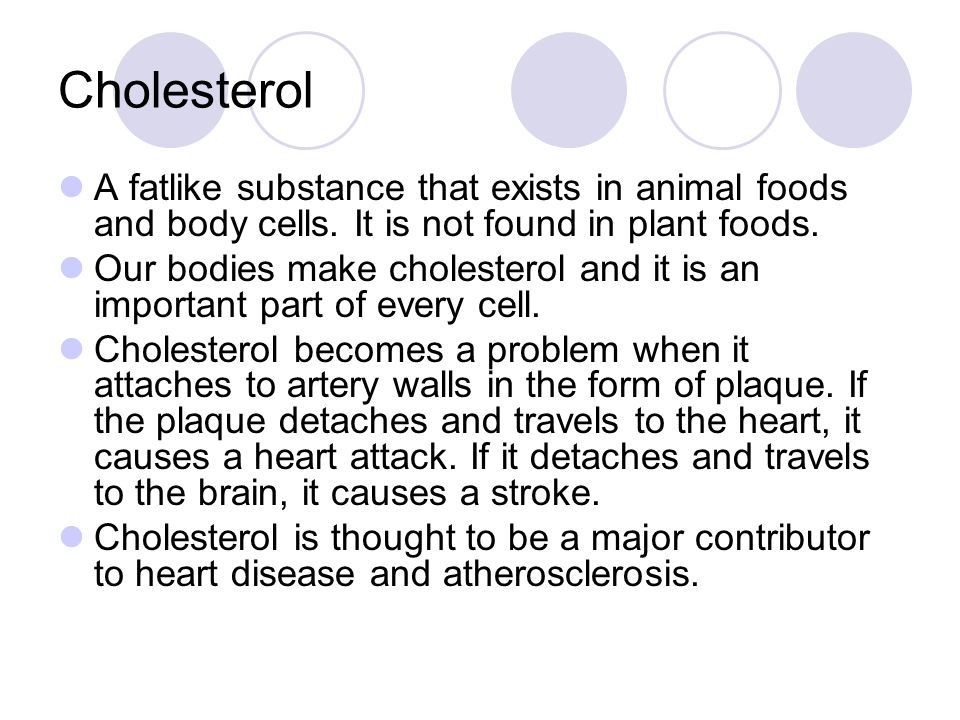 Cholesterol A fatlike substance that exists in animal foods and body cells. It is not found in plant foods.