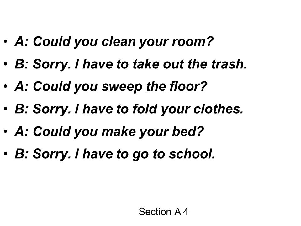 A: Could you clean your room B: Sorry. I have to take out the trash.