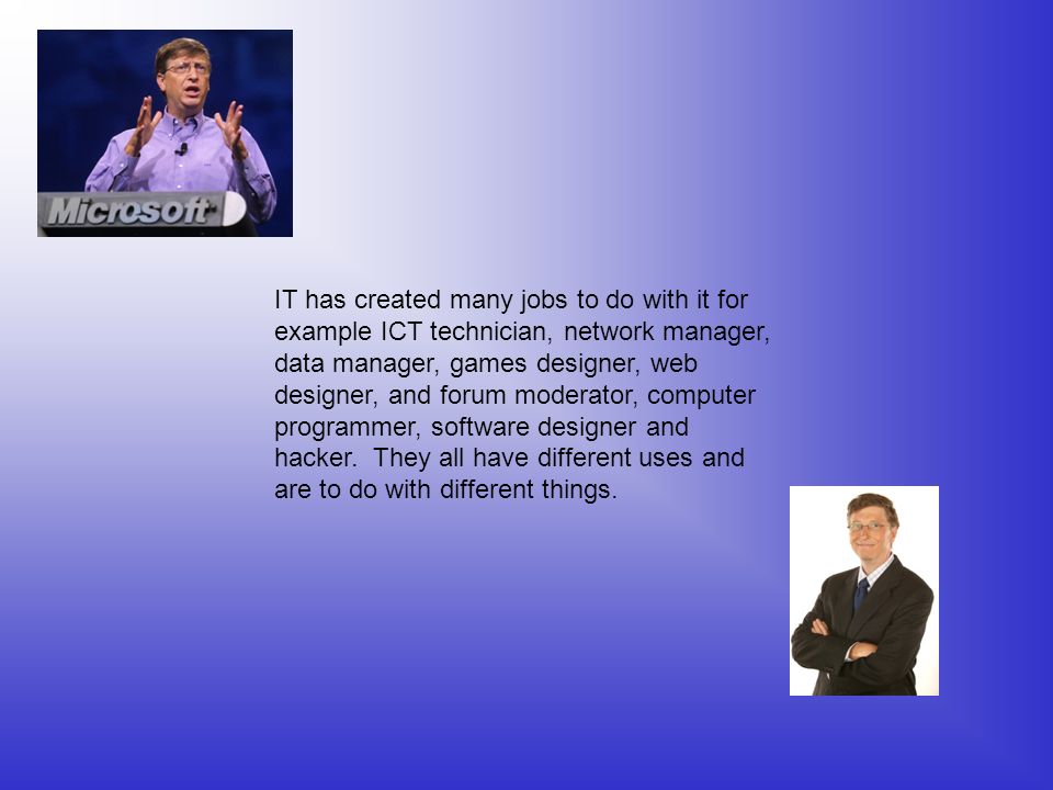 IT has created many jobs to do with it for example ICT technician, network manager, data manager, games designer, web designer, and forum moderator, computer programmer, software designer and hacker.