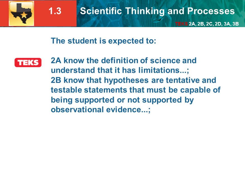 The student is expected to: 2A know the definition of science and understand that it has limitations...; 2B know that hypotheses are tentative and testable statements that must be capable of being supported or not supported by observational evidence...;