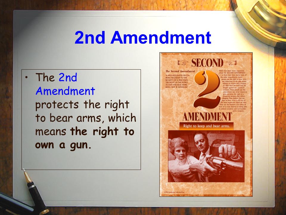 2nd Amendment The 2nd Amendment protects the right to bear arms, which means the right to own a gun.