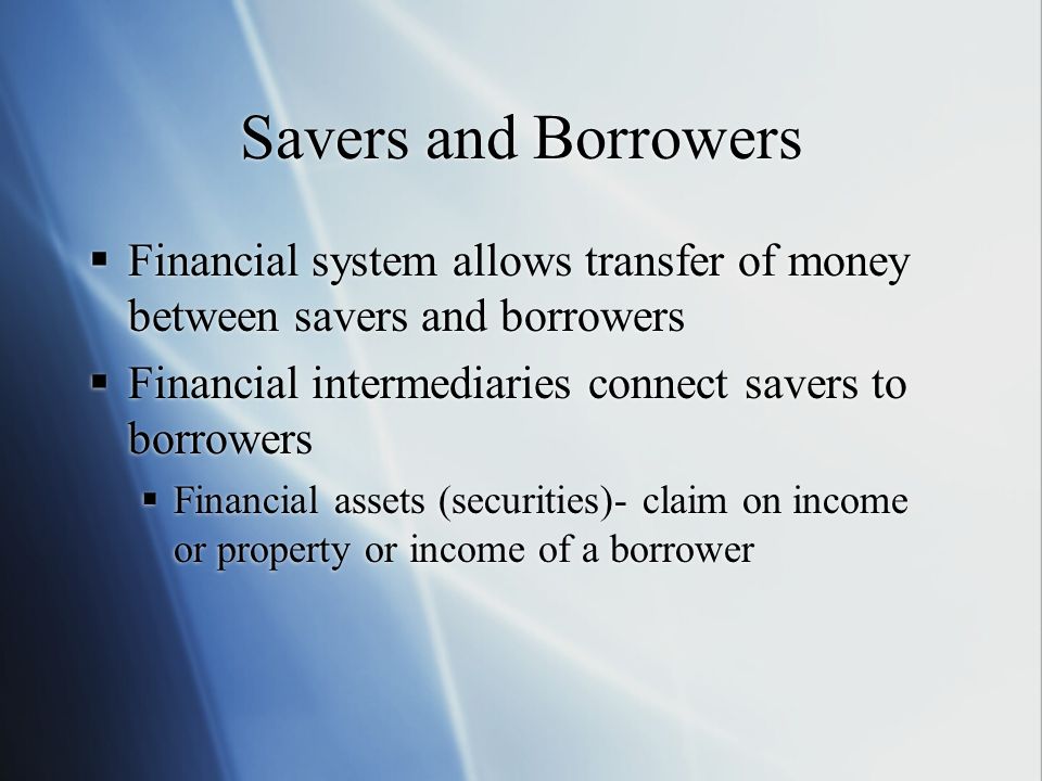 Savers and Borrowers Financial system allows transfer of money between savers and borrowers. Financial intermediaries connect savers to borrowers.