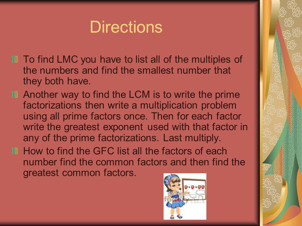 Directions To find LMC you have to list all of the multiples of the numbers and find the smallest number that they both have.