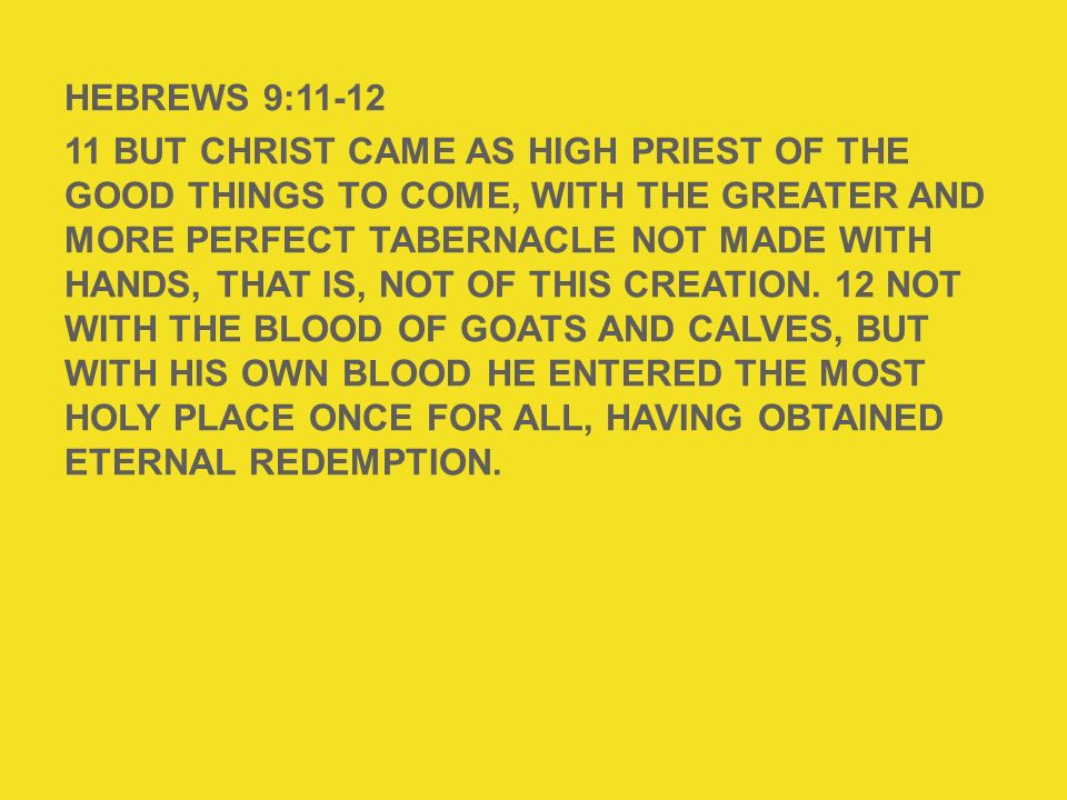HEBREWS 9: But Christ came as High Priest of the good things to come, with the greater and more perfect tabernacle not made with hands, that is, not of this creation. 12 Not with the blood of goats and calves, but with His own blood He entered the Most Holy Place once for all, having obtained eternal redemption.