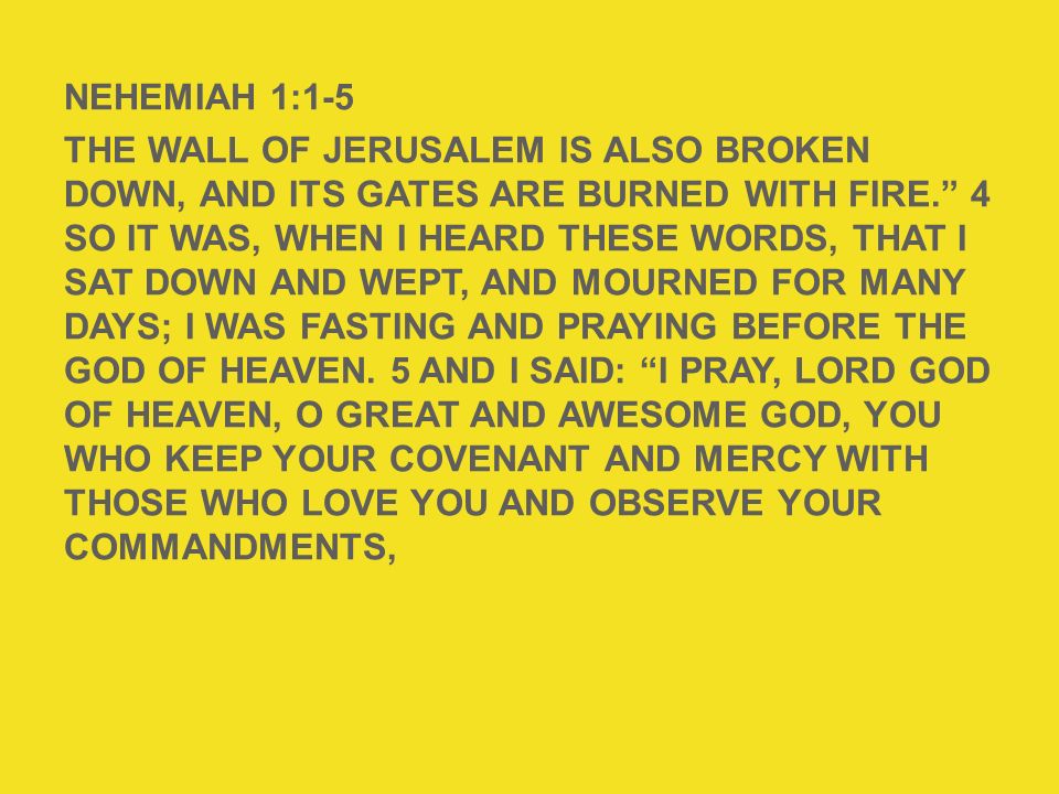 NEHEMIAH 1:1-5 The wall of Jerusalem is also broken down, and its gates are burned with fire. 4 So it was, when I heard these words, that I sat down and wept, and mourned for many days; I was fasting and praying before the God of heaven. 5 And I said: I pray, Lord God of heaven, O great and awesome God, You who keep Your covenant and mercy with those who love You and observe Your commandments,