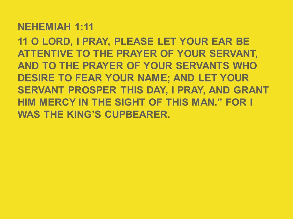 NEHEMIAH 1:11 11 O Lord, I pray, please let Your ear be attentive to the prayer of Your servant, and to the prayer of Your servants who desire to fear Your name; and let Your servant prosper this day, I pray, and grant him mercy in the sight of this man. For I was the king’s cupbearer.