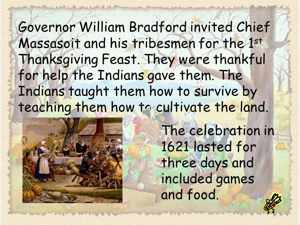 Governor William Bradford invited Chief Massasoit and his tribesmen for the 1st Thanksgiving Feast. They were thankful for help the Indians gave them. The Indians taught them how to survive by teaching them how to cultivate the land.
